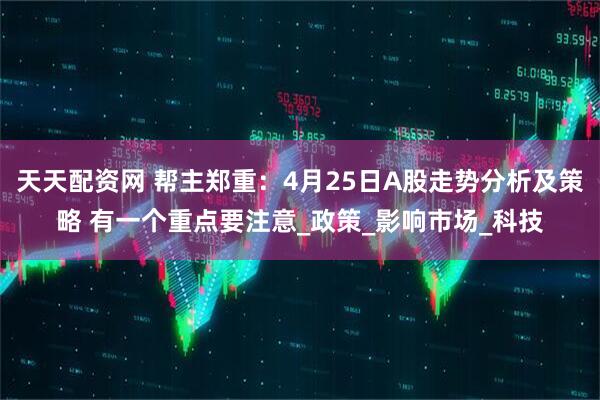 天天配资网 帮主郑重：4月25日A股走势分析及策略 有一个重点要注意_政策_影响市场_科技