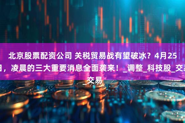 北京股票配资公司 关税贸易战有望破冰？4月25日，凌晨的三大重要消息全面袭来！_调整_科技股_交易