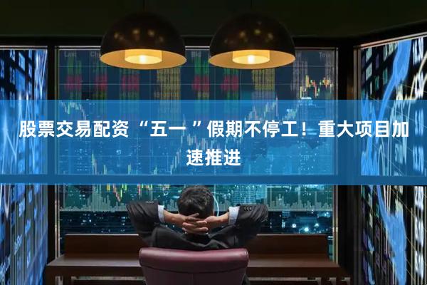 股票交易配资 “五一 ”假期不停工！重大项目加速推进