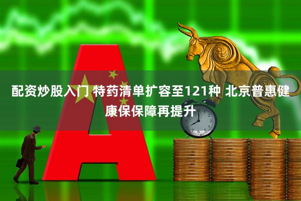 配资炒股入门 特药清单扩容至121种 北京普惠健康保保障再提升