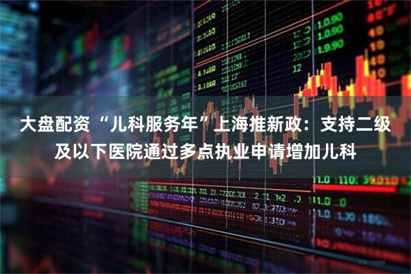 大盘配资 “儿科服务年”上海推新政：支持二级及以下医院通过多点执业申请增加儿科