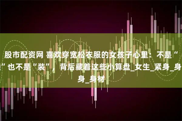 股市配资网 喜欢穿宽松衣服的女孩子心里：不是“懒”也不是“装”，背后藏着这些小算盘_女生_紧身_身材