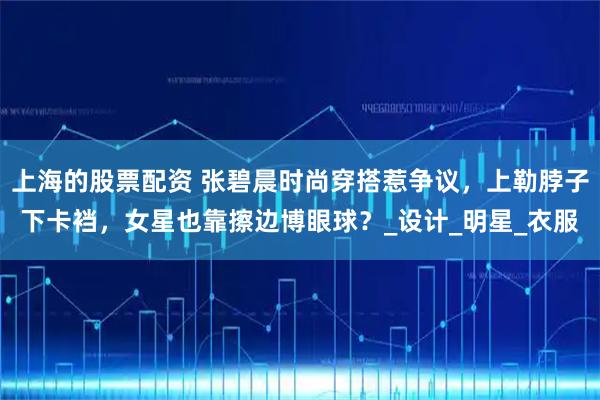 上海的股票配资 张碧晨时尚穿搭惹争议，上勒脖子下卡裆，女星也靠擦边博眼球？_设计_明星_衣服