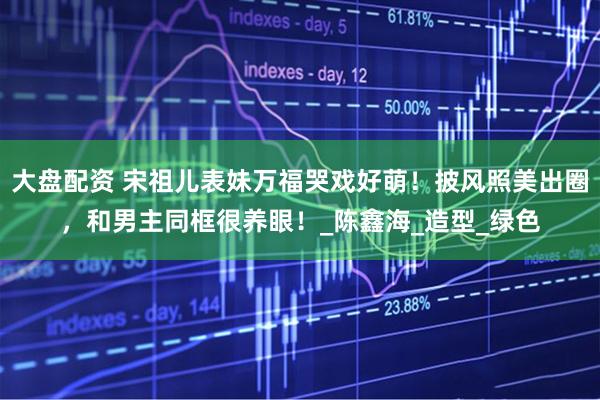 大盘配资 宋祖儿表妹万福哭戏好萌！披风照美出圈，和男主同框很养眼！_陈鑫海_造型_绿色