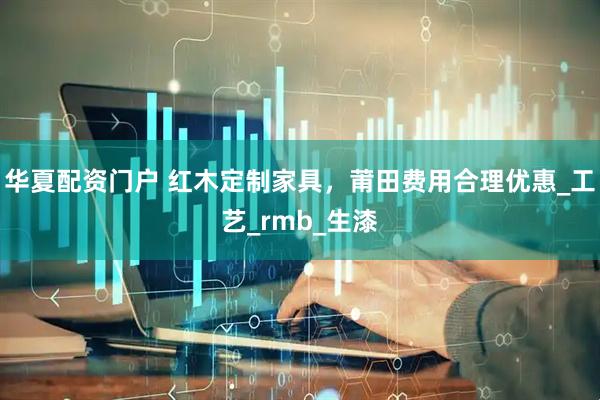 华夏配资门户 红木定制家具，莆田费用合理优惠_工艺_rmb_生漆