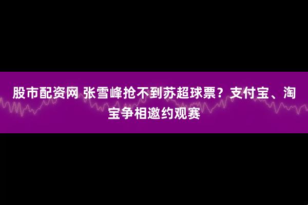 股市配资网 张雪峰抢不到苏超球票？支付宝、淘宝争相邀约观赛