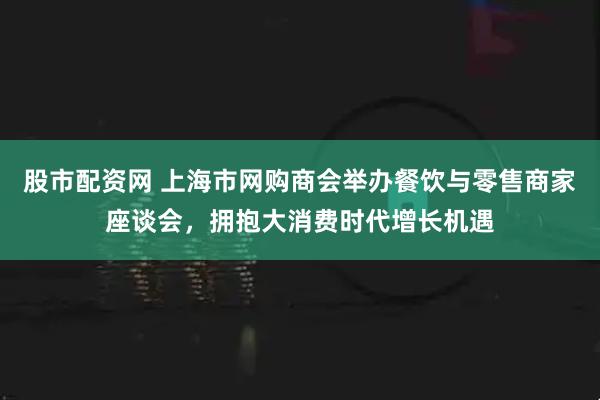 股市配资网 上海市网购商会举办餐饮与零售商家座谈会，拥抱大消费时代增长机遇