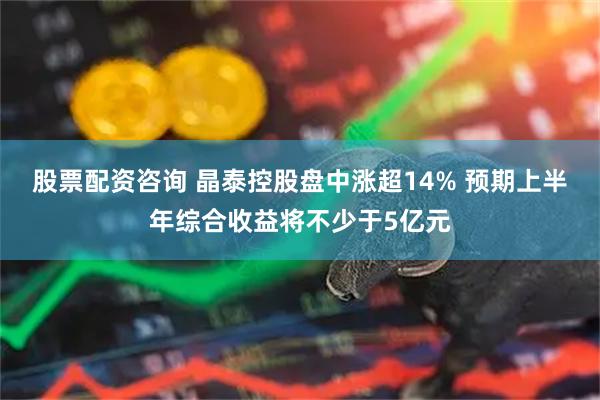 股票配资咨询 晶泰控股盘中涨超14% 预期上半年综合收益将不少于5亿元
