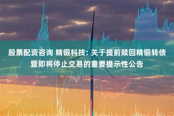 股票配资咨询 精锻科技: 关于提前赎回精锻转债暨即将停止交易的重要提示性公告