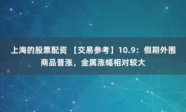 上海的股票配资 【交易参考】10.9：假期外围商品普涨，金属涨幅相对较大