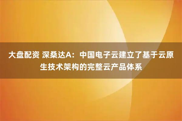 大盘配资 深桑达A：中国电子云建立了基于云原生技术架构的完整云产品体系